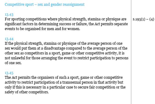 Competitive sport – sex and gender reassignment 13.43 For sporting competitions where physical strength, stamina or physique are significant factors in determining success or failure, the Act permits separate events to be organised for men and for women. 13.44 If the physical strength, stamina or physique of the average person of one sex would put them at a disadvantage compared to the average person of the other sex as competitors in a sport, game or other competitive activity, it is not unlawful for those arranging the event to restrict participation to persons of one sex. 13.45 The Act permits the organisers of such a sport, game or other competitive activity to restrict participation of a transsexual person in that activity but only if this is necessary in a particular case to secure fair competition or the safety of other competitors.
