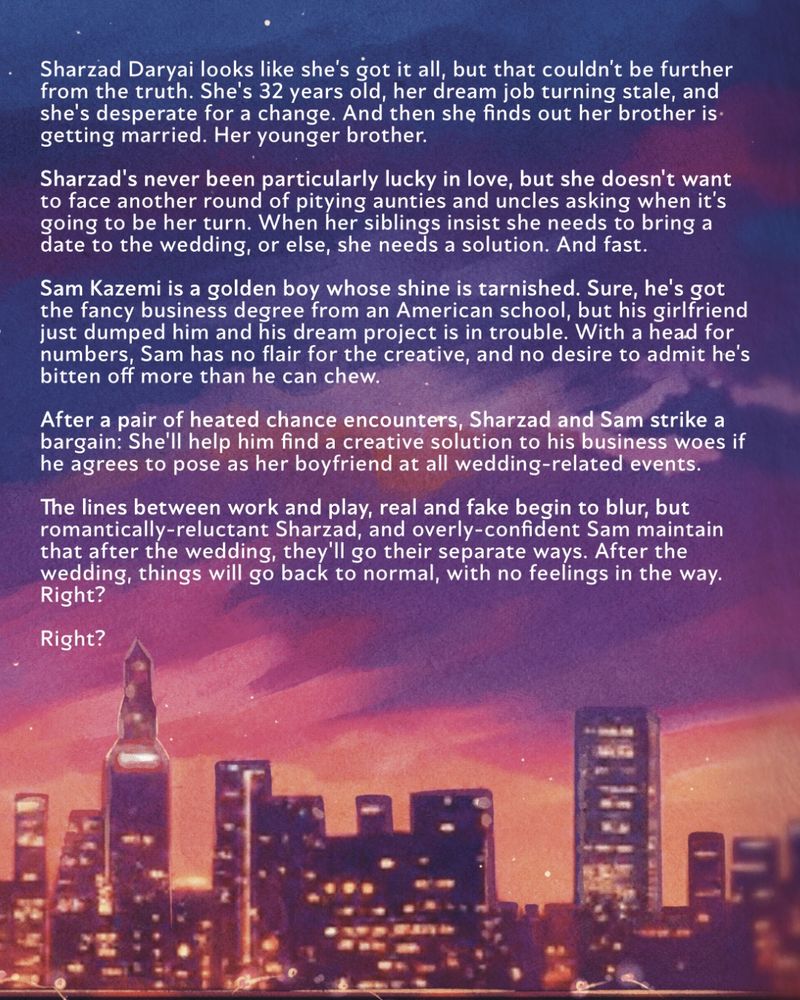 The back of a book featuring the toronto skyline and the following summary: 

Sharzad Daryai looks like she’s got it all, but that couldn’t be further from the truth. She’s 32 years old, her dream job turning stale, and she’s desperate for a change. And then she finds out her brother is getting married. Her younger brother.

Sharzad’s never been particularly lucky in love, but she doesn’t want to face another round of pitying aunties and uncles asking when it’s going to be her turn. When her siblings insist she needs to bring a date to the wedding, or else, she needs a solution. And fast.

Sam Kazemi is a golden boy whose shine is tarnished. Sure, he’s got the fancy degree from an American school, but his girlfriend just dumped him and his dream project is in trouble. With a head for numbers, Sam has no flair for the creative, and no desire to admit he’s bitten off more than he can chew.

After a pair of heated chance encounters, Sharzad and Sam strike a bargain: She’ll help him find a creative solution to his business woes if he agrees to pose as her boyfriend at all wedding-related events.

The lines between work and play, real and fake begin to blur, but romantically-reluctant Sharzad and overly-confident Sam maintain that after the wedding, they’ll go their separate ways. After the wedding, things will go back to normal, with no feelings in the way. Right?

Right?
