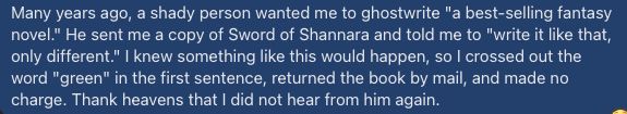 FB post: "Many years ago, a shady person wanted me to ghostwrite "a best-selling fantasy novel." He sent me a copy of Sword of Shannara and told me to "write it like that, only different." I knew something like this would happen, so I crossed out the word "green" in the first sentence, returned the book by mail, and made no charge. Thank heavens that I did not hear from him again."