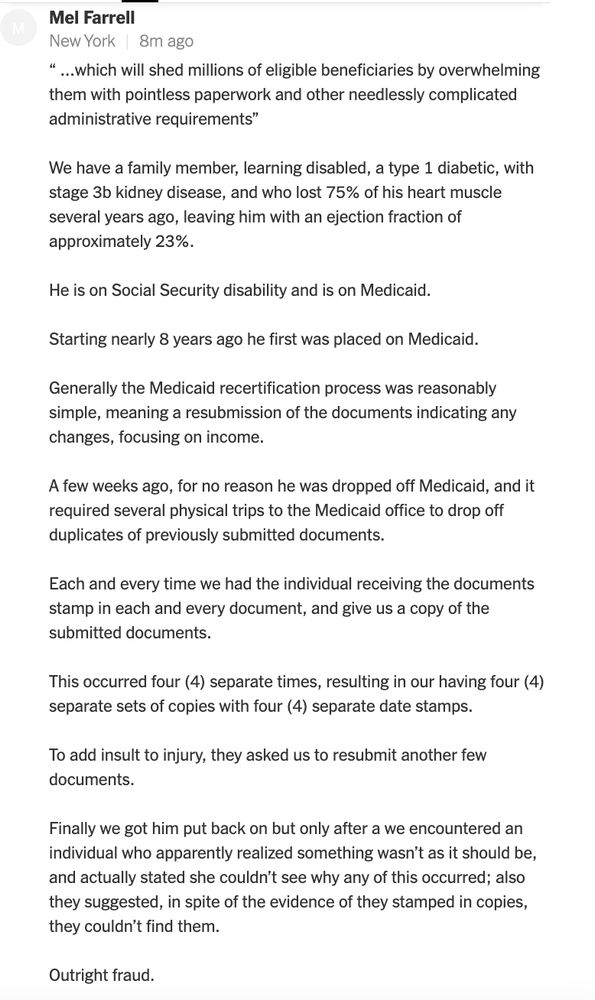Mel Farrell
New York
1h ago
“ …which will shed millions of eligible beneficiaries by overwhelming them with pointless paperwork and other needlessly complicated administrative requirements”

We have a family member, learning disabled, a type 1 diabetic, with stage 3b kidney disease, and who lost 75% of his heart muscle several years ago, leaving him with an ejection fraction of approximately 23%.

He is on Social Security disability and is on Medicaid.

Starting nearly 8 years ago he first was placed on Medicaid.

Generally the Medicaid recertification process was reasonably simple, meaning a resubmission of the documents indicating any changes, focusing on income.

A few weeks ago, for no reason he was dropped off Medicaid, and it required several physical trips to the Medicaid office to drop off duplicates of previously submitted documents.

Each and every time we had the individual receiving the documents stamp in each and every document, and give us a copy of the submitted documents.

This occurred four (4) separate times, resulting in our having four (4) separate sets of copies with four (4) separate date stamps.

To add insult to injury, they asked us to resubmit another few documents.

Finally we got him put back on but only after a we encountered an individual who apparently realized something wasn’t as it should be, and actually stated she couldn’t see why any of this occurred; also they suggested, in spite of the evidence of they stamped in copies, they couldn’t find them.

Outright fraud.