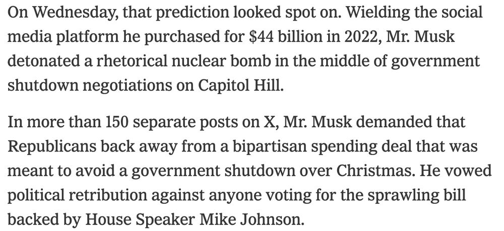 On Wednesday, that prediction looked spot on. Wielding the social media platform he purchased for $44 billion in 2022, Mr. Musk detonated a rhetorical nuclear bomb in the middle of government shutdown negotiations on Capitol Hill.

In more than 150 separate posts on X, Mr. Musk demanded that Republicans back away from a bipartisan spending deal that was meant to avoid a government shutdown over Christmas. He vowed political retribution against anyone voting for the sprawling bill backed by House Speaker Mike Johnson.