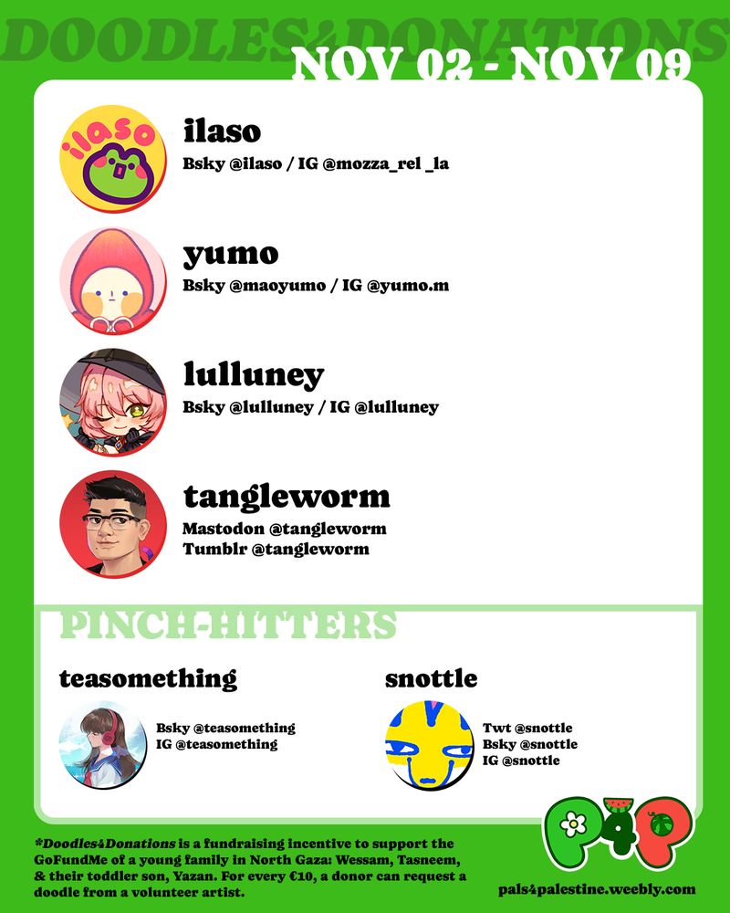 Graphic showing the list of artists for November 2nd to November 9th rotation of Doodles for Donations. Artists are Ilaso, Yumo, Lulluney and Tangle Worm, with Tea Something and Snottle as pinch-hitters.

Footer reads:  Doodles 4 Donations is a fundraising incentive to support the GoFundMe of a young family in North Gaza: Wessam, Tasneem, and their toddler son, Yazan. For every €10, a donor can request a doodle from a volunteer artist.