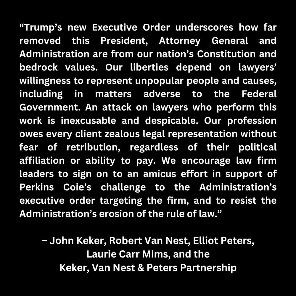 “Trump’s new Executive Order underscores how far removed this President, Attorney General and Administration are from our nation’s Constitution and bedrock values. Our liberties depend on lawyers’ willingness to represent unpopular people and causes, including in matters adverse to the Federal Government. An attack on lawyers who perform this work is inexcusable and despicable. Our profession owes every client zealous legal representation without fear of retribution, regardless of their political affiliation or ability to pay. We encourage law firm leaders to sign on to an amicus effort in support of Perkins Coie’s challenge to the Administration’s executive order targeting the firm, and to resist the Administration’s erosion of the rule of law.” 
– John Keker, Robert Van Nest, Elliot Peters, Laurie Carr Mims, and the Keker, Van Nest & Peters Partnership