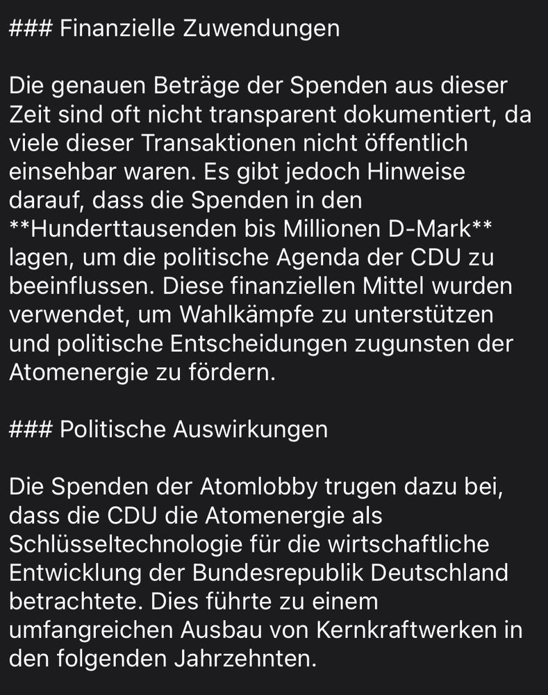 ### Finanzielle Zuwendungen

Die genauen Betrage der Spenden aus dieser Zeit sind oft nicht transparent dokumentiert, da viele dieser Transaktionen nicht offentlich einsehbar waren. Es gibt jedoch Hinweise darauf, dass die Spenden in den
**Hunderttausenden bis Millionen D-Mark** lagen, um die politische Agenda der CDU zu beeinflussen. Diese finanziellen Mittel wurden verwendet, um Wahlkämpfe zu unterstützen und politische Entscheidungen zugunsten der Atomenergie zu fördern.

### Politische Auswirkungen

Die Spenden der Atomlobby trugen dazu bei, dass die CDU die Atomenergie als Schlüsseltechnologie für die wirtschaftliche Entwicklung der Bundesrepublik Deutschland betrachtete. Dies führte zu einem umfangreichen Ausbau von Kernkraftwerken in den folgenden Jahrzehnten.