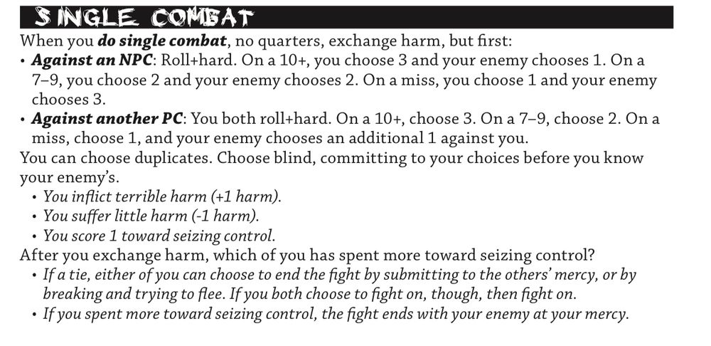 Single Combat

When you do single combat, no quarters, exchange harm, but first:
• Against an NPC: Roll+hard. On a 10+, you choose 3 and your enemy chooses 1. On a 7–9, you choose 2 and your enemy chooses 2. On a miss, you choose 1 and your enemy chooses 3.
• Against another PC: You both roll+hard. On a 10+, choose 3. On a 7–9, choose 2. On a miss, choose 1, and your enemy chooses an additional 1 against you.

You can choose duplicates. Choose blind, committing to your choices before you know your enemy’s.
• You inflict terrible harm (+1 harm).
• You suffer little harm (-1 harm).
• You score 1 toward seizing control.

After you exchange harm, which of you has spent more toward seizing control?
• If a tie, either of you can choose to end the fight by submitting to the others’ mercy, or by breaking and trying to flee. If you both choose to fight on, though, then fight on.
• If you spent more toward seizing control, the fight ends with your enemy at your mercy.