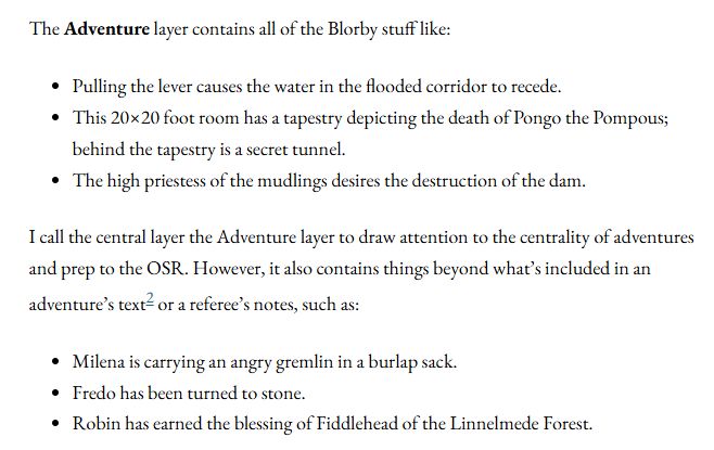 The Adventure layer contains all of the Blorby stuff like:

Pulling the lever causes the water in the flooded corridor to recede.
This 20×20 foot room has a tapestry depicting the death of Pongo the Pompous; behind the tapestry is a secret tunnel.
The high priestess of the mudlings desires the destruction of the dam.

I call the central layer the Adventure layer to draw attention to the centrality of adventures and prep to the OSR. However, it also contains things beyond what’s included in an adventure’s text2 or a referee’s notes, such as:

Milena is carrying an angry gremlin in a burlap sack.
Fredo has been turned to stone.
Robin has earned the blessing of Fiddlehead of the Linnelmede Forest.