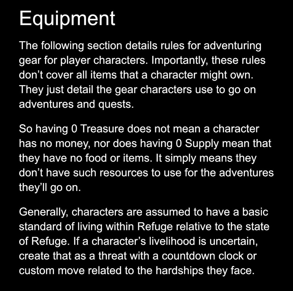 Equipment
The following section details rules for adventuring gear for player characters. Importantly, these rules don’t cover all items that a character might own. They just detail the gear characters use to go on adventures and quests.

So having 0 Treasure does not mean a character has no money, nor does having 0 Supply mean that they have no food or items. It simply means they don’t have such resources to use for the adventures they’ll go on.

Generally, characters are assumed to have a basic standard of living within Refuge relative to the state of Refuge. If a character’s livelihood is uncertain, create that as a threat with a countdown clock or custom move related to the hardships they face.