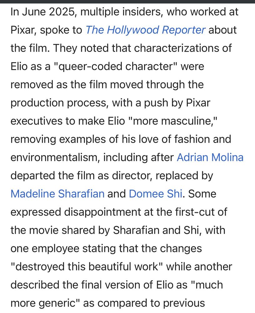 Text from Wikipedia:

In June 2025, multiple insiders, who worked at Pixar, spoke to The Hollywood Reporter about the film. They noted that characterizations of Elio as a "queer-coded character" were removed as the film moved through the production process, with a push by Pixar executives to make Elio "more masculine," removing examples of his love of fashion and environmentalism, including after Adrian Molina departed the film as director, replaced by Madeline Sharafian and Domee Shi. Some expressed disappointment at the first-cut of the movie shared by Sharafian and Shi, with one employee stating that the changes "destroyed this beautiful work" while another described the final version of Elio as "much more generic" as compared to previous versions. [continues in next image]