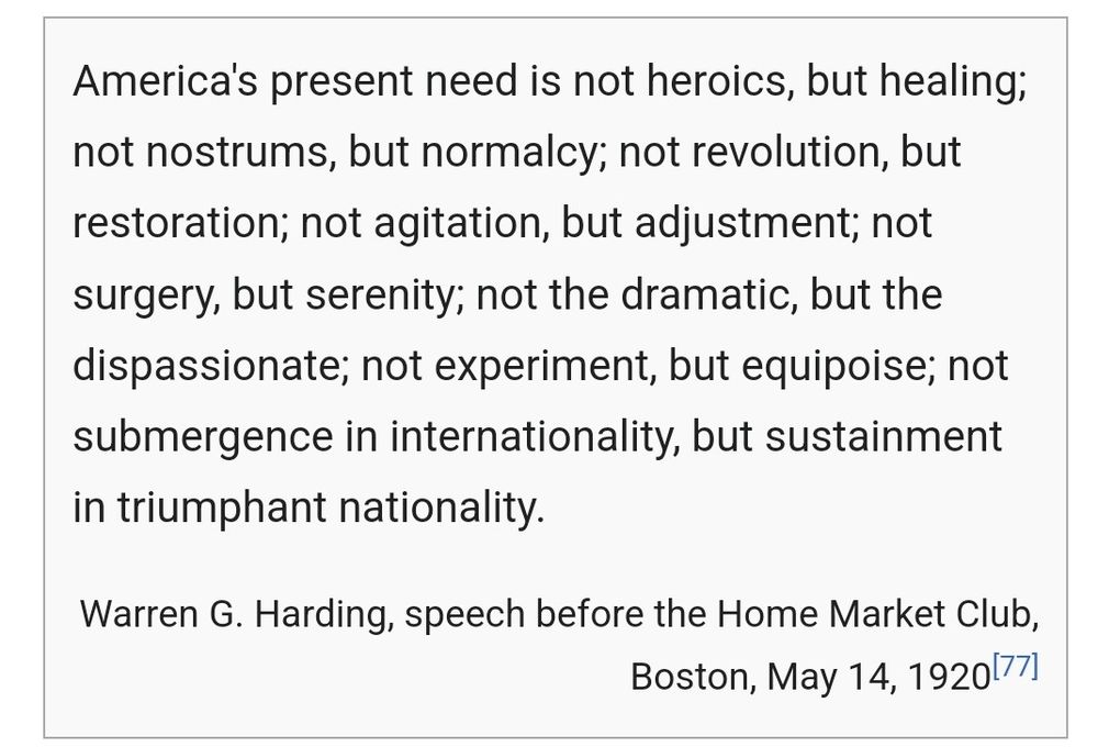 Screenshot of Wikipedia with a quote from Warren G. Harding.

"America's present need is not heroics, but healing; not nostrums, but normalcy; not revolution, but restoration; not agitation, but adjustment; not surgery, but serenity; not the dramatic, but the dispassionate; not experiment, but equipoise; not submergence in internationality, but sustainment in triumphant nationality."

Warren G. Harding, speech before the Home Market Club, Boston, May 14, 1920
