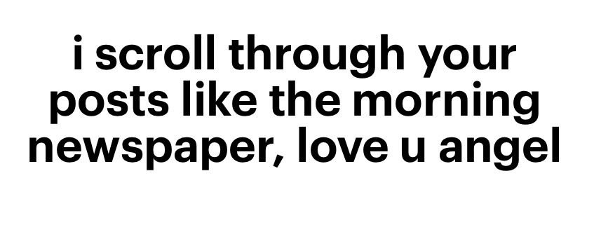 i scroll through your posts like the morning newspaper, love u angel