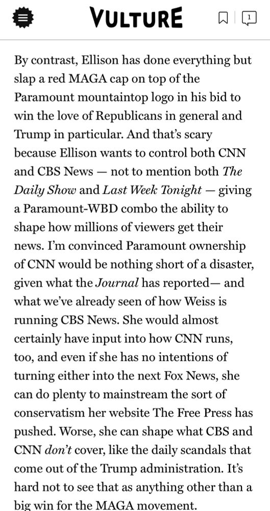 VULTURE

By contrast, Ellison has done everything but slap a red MAGA cap on top of the Paramount mountaintop logo in his bid to win the love of Republicans in general and Trump in particular. And that's scary because Ellison wants to control both CNN and CBS News - not to mention both The Daily Show and Last Week Tonight - giving a Paramount-WBD combo the ability to shape how millions of viewers get their news. I'm convinced Paramount ownership of CNN would be nothing short of a disaster, given what the Journal has reported— and what we've already seen of how Weiss is running CBS News. She would almost certainly have input into how CNN runs, too, and even if she has no intentions of turning either into the next Fox News, she can do plenty to mainstream the sort of conservatism her website The Free Press has pushed. Worse, she can shape what CBS and CNN don't cover, like the daily scandals that come out of the Trump administration. It's hard not to see that as anything other than a big win for the MAGA movement.