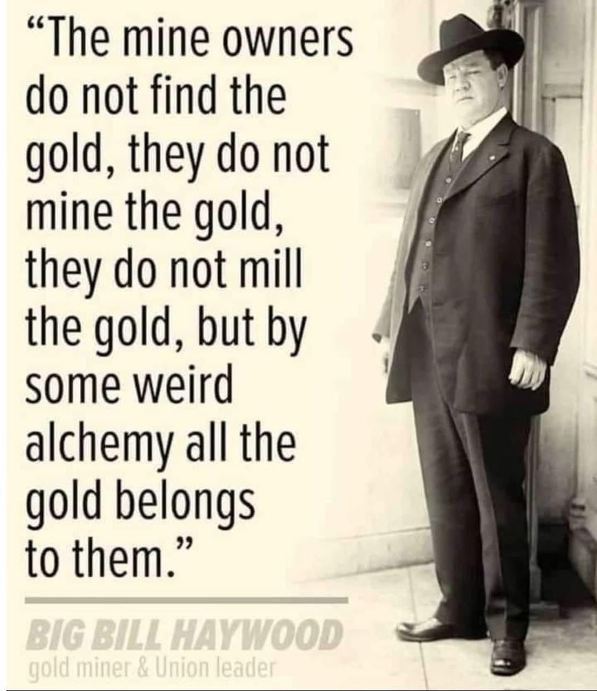 "The mine owners do not find the gold, they do not mine the gold, they do not mill the gold, but by some weird alchemy all the gold belongs to them."
BIG BILL HAYWOOD — gold miner & Union leader