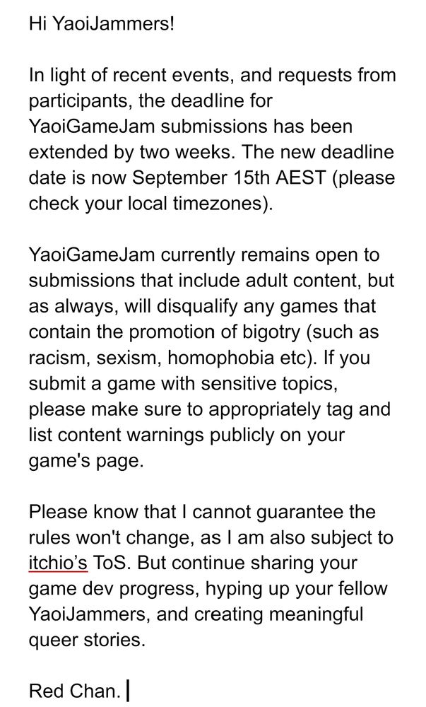 
Hi YaoiJammers!

In light of recent events, and requests from participants, the deadline for YaoiGameJam submissions has been extended by two weeks. The new deadline date is now September 15th AEST (please check your local timezones). 

YaoiGameJam currently remains open to submissions that include adult content, but as always, will disqualify any games that contain the promotion of bigotry (such as racism, sexism, homophobia etc). If you submit a game with sensitive topics, please make sure to appropriately tag and list content warnings publicly on your game's page. 

Please know that I cannot guarantee the rules won't change, as I am also subject to itchio’s ToS. But continue sharing your game dev progress, hyping up your fellow YaoiJammers, and creating meaningful queer stories. 

Red Chan. 
