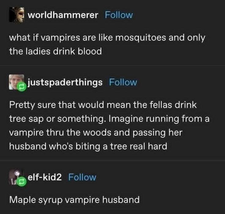 OP: what if vampires are like mosquitoes and only the ladies drink blood
reblog 1: pretty sure that would mean the fellas drink tree sap or something. imagine running from a vampire thru the woods and passing her husband who's biting a tree real hard
reblog 2: maple syrup vampire husband