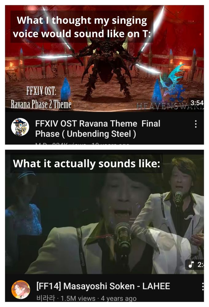2 images: on top is a screenshot of a YouTube video for Ravana's Theme from Final Fantasy 14 with white text "What I thought my singing voice would sound like on T:". Beneath is a screenshot of Masayoshi Soken's delightfully weird performance of "LaHee" from FF14 with white text "What it actually sounds like:"