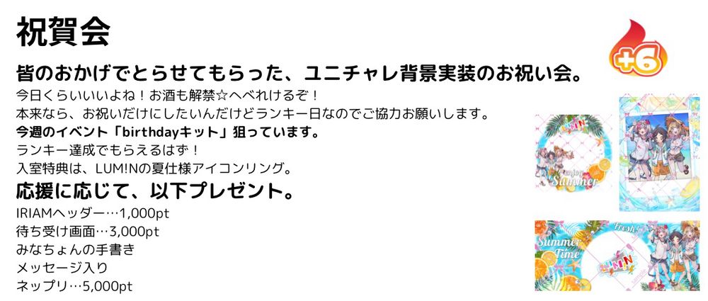 今日の配信について。
祝賀会

皆のおかげでとらせてもらった、ユニチャレ背景実装のお祝い会。
今日くらいいいよね！お酒も解禁☆へべれけるぞ！
本来なら、お祝いだけにしたいんだけどランキー日なのでご協力お願いします。
今週のイベント「birthdayキット」狙っています。
ランキー達成でもらえるはず！
入室特典は、LUM!Nの夏仕様アイコンリング。
応援に応じて、以下プレゼント。
IRIAMヘッダー…1,000pt
待ち受け画面…3,000pt
みなちょんの手書き
メッセージ入り
ネップリ…5,000pt