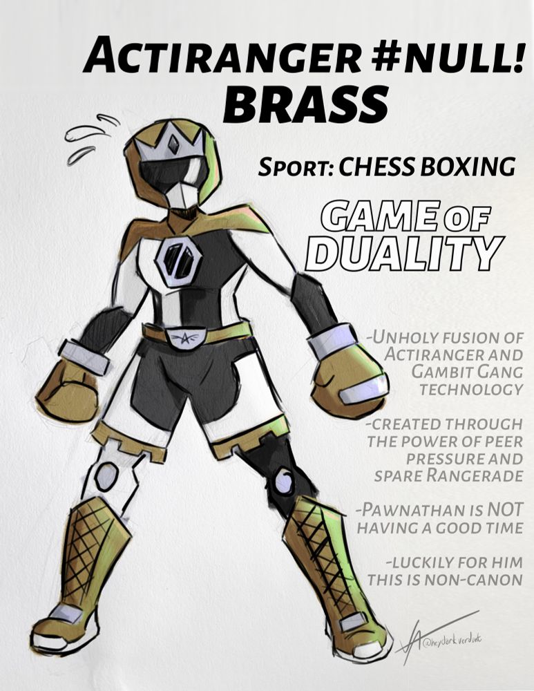 Image: a sentai-styled ranger with dual boxing and chess motifs, as well as a black, white and brass color palette. Nervous sweat droplets are beading off his helmet — hey, why the heck can these robots sweat? Beats me!

Text: ActiRanger #null!: BRASS
Sport: CHESS BOXING
GAME of DUALITY

-Unholy fusion of ActiRanger and Gambit Gang tech
-created through the power of peer pressure and spare Rangerade
-Pawnathan is NOT having a good time
-luckily for him, this is non-canon