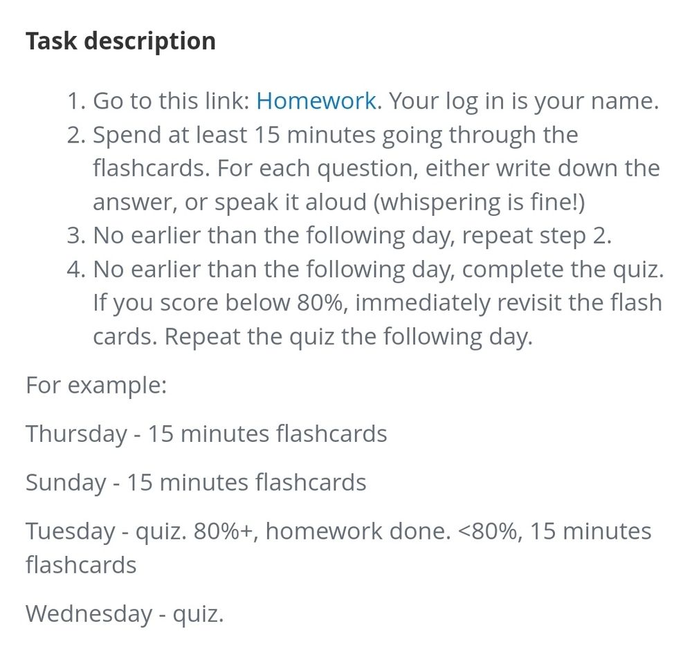 Task description 1. Go to this link: Homework. Your log in is your name. 2. Spend at least 15 minutes going through the flashcards. For each question, either write down the answer, or speak it aloud (whispering is fine!) 3. No earlier than the following day, repeat step 2. 4. No earlier than the following day, complete the quiz.. If you score below 80%, immediately revisit the flash cards. Repeat the quiz the following day. For example: Thursday - 15 minutes flashcards Sunday - 15 minutes flashcards Tuesday - quiz. 80%+, homework done. <80%, 15 minutes flashcards Wednesday - quiz