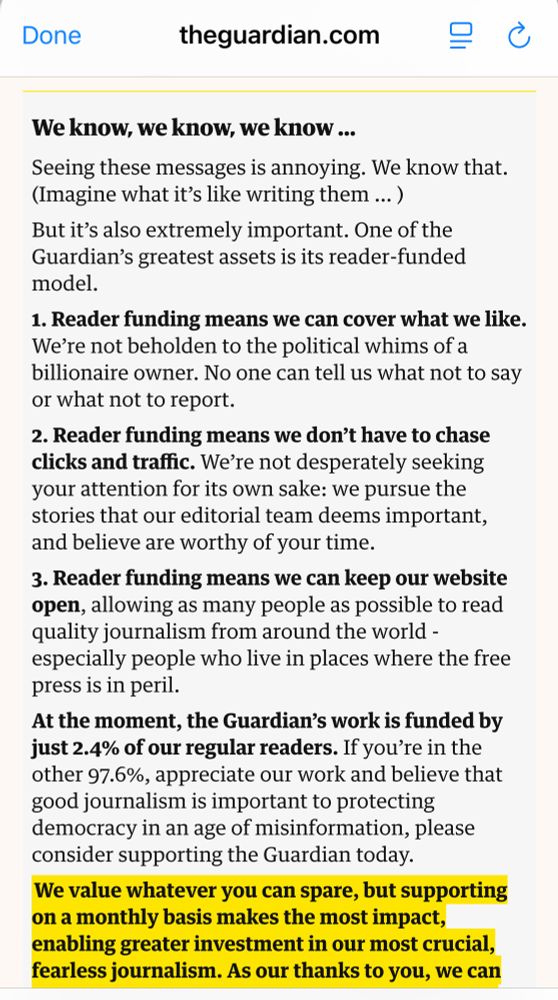 Screenshot of theguardian.com webpage…


We know, we know, we know ...
Seeing these messages is annoying. We know that.
(Imagine what it's like writing them ...)
But it's also extremely important. One of the Guardian's greatest assets is its reader-funded model.
1. Reader funding means we can cover what we like.
We're not beholden to the political whims of a billionaire owner. No one can tell us what not to say or what not to report.
2. Reader funding means we don't have to chase clicks and traffic. We're not desperately seeking your attention for its own sake: we pursue the stories that our editorial team deems important, and believe are worthy of your time.
3. Reader funding means we can keep our website open, allowing as many people as possible to read quality journalism from around the world - especially people who live in places where the free press is in peril.
At the moment, the Guardian's work is funded by just 2.4% of our regular readers. If you're in the other 97.6%, appreciate our work and believe that good journalism is important to protecting democracy in an age of misinformation, please consider supporting the Guardian today.
We value whatever you can spare, but supporting on a monthly basis makes the most impact, enabling greater investment in our most crucial, fearless journalism. As our thanks to you, we can