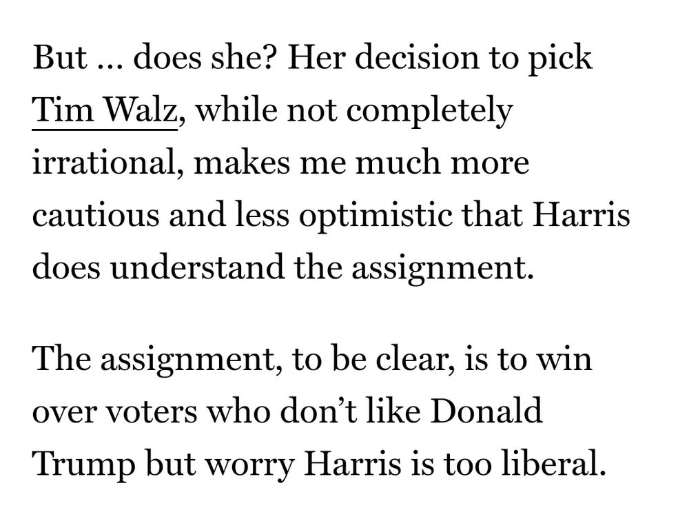 But … does she? Her decision to pick Tim Walz, while not completely irrational, makes me much more cautious and less optimistic that Harris does understand the assignment.

The assignment, to be clear, is to win over voters who don’t like Donald Trump but worry Harris is too liberal.