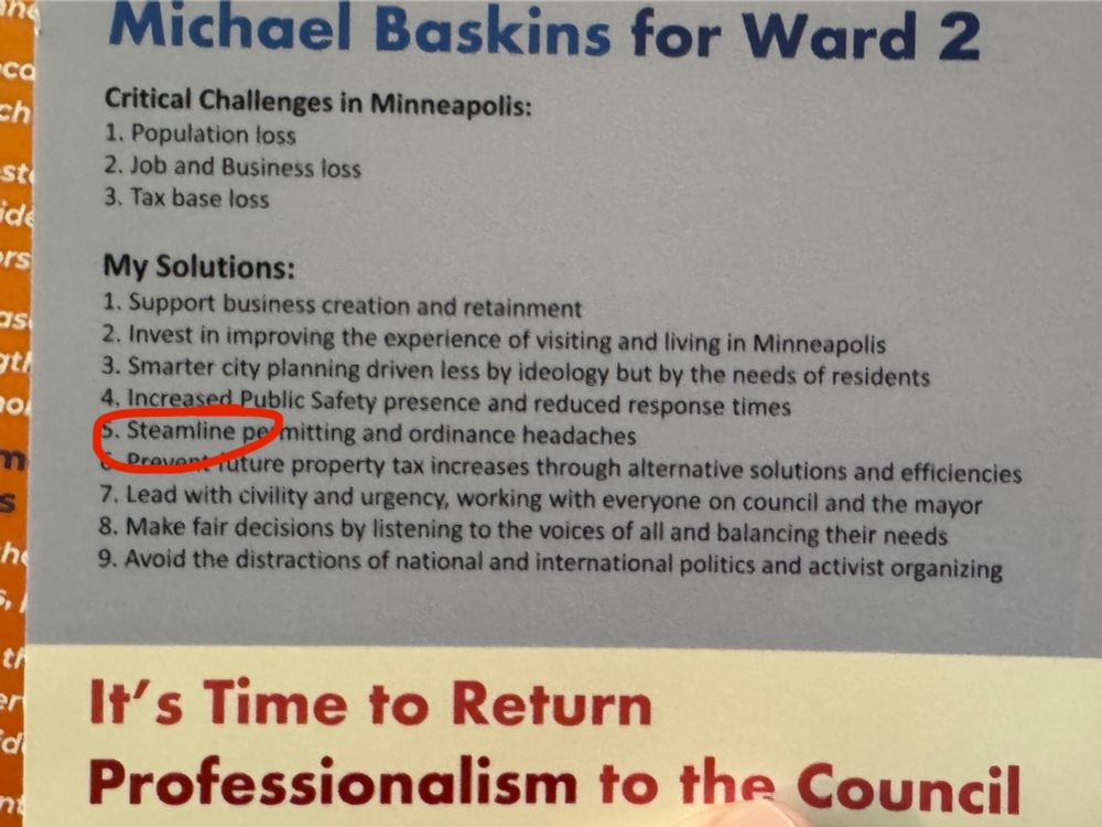 Michael Baskins for Ward 2
Critical Challenges in Minneapolis:
1. Population loss
2. Job and Business loss
3. Tax base loss
My Solutions:
1. Support business creation and retainment
2. Invest in improving the experience of visiting and living in Minneapolis
3. Smarter city planning driven less by ideology but by the needs of residents
4, Increased Public Safety presence and reduced response times
5. Steamline permitting and ordinance headaches
Drove
rature property tax increases through alternative solutions and efficiencies
7. Lead with civility and urgency, working with everyone on council and the mayor
8. Make fair decisions by listening to the voices of all and balancing their needs
9. Avoid the distractions of national and international politics and activist organizing

It's Time to Return
Professionalism to the Council