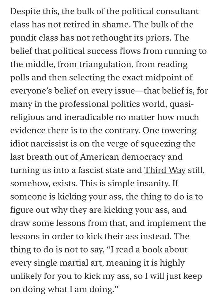 Despite this, the bulk of the political consultant class has not retired in shame. The bulk of the pundit class has not rethought its priors. The belief that political success flows from running to the middle, from triangulation, from reading polls and then selecting the exact midpoint of everyone's belief on every issue —that belief is, for many in the professional politics world, quasi-religious and ineradicable no matter how much evidence there is to the contrary. One towering idiot narcissist is on the verge of squeezing the last breath out of American democracy and turning us into a fascist state and Third Way still, somehow, exists. This is simple insanity. If someone is kicking your ass, the thing to do is to figure out why they are kicking your ass, and draw some lessons from that, and implement the lessons in order to kick their ass instead. The thing to do is not to say, "I read a book about every single martial art, meaning it is highly unlikely for you to kick my ass, so I will just keep on doing what I am doing."