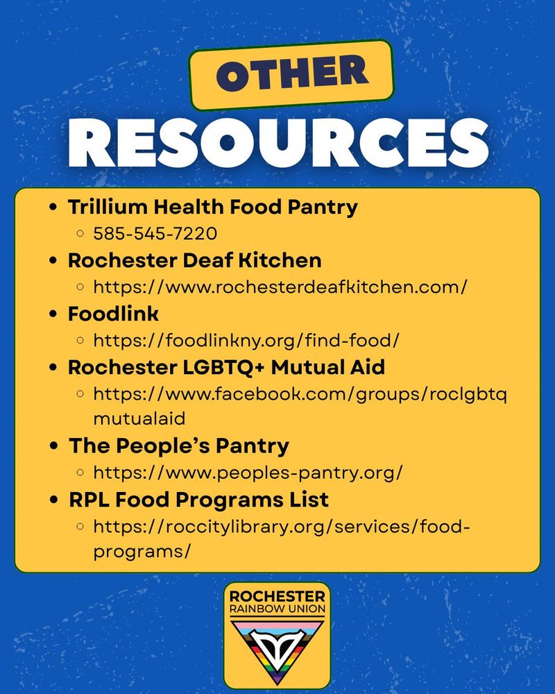 Other resources: Trillium Health Food Pantry
585-545-7220
Rochester Deaf Kitchen
https://www.rochesterdeafkitchen.com/
Foodlink
https://foodlinkny.org/find-food/
Rochester LGBTQ+ Mutual Aid
https://www.facebook.com/groups/roclgbtqmutualaid
The People’s Pantry
https://www.peoples-pantry.org/
RPL Food Programs List
https://roccitylibrary.org/services/food-programs/