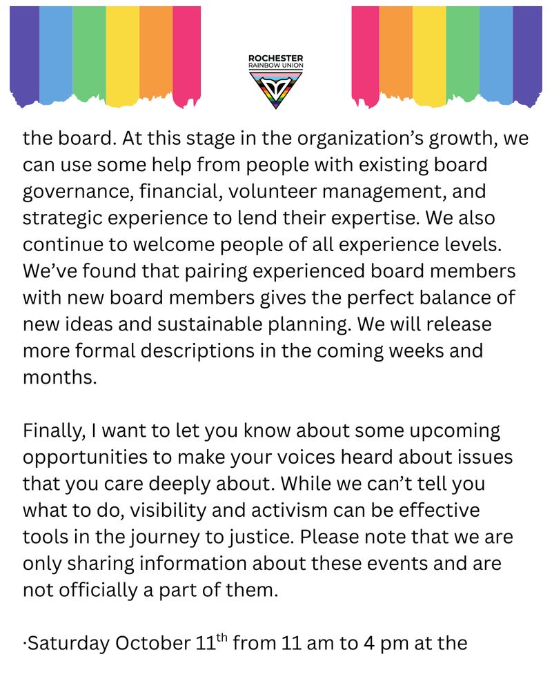 the board. At this stage in the organization’s growth, we can use some help from people with existing board governance, financial, volunteer management, and strategic experience to lend their expertise. We also continue to welcome people of all experience levels. We’ve found that pairing experienced board members with new board members gives the perfect balance of new ideas and sustainable planning. We will release more formal descriptions in the coming weeks and months.

Finally, I want to let you know about some upcoming opportunities to make your voices heard about issues that you care deeply about. While we can’t tell you what to do, visibility and activism can be effective tools in the journey to justice. Please note that we are only sharing information about these events and are not officially a part of them.
•	Saturday October 11th from 11 am to 4 pm at the
