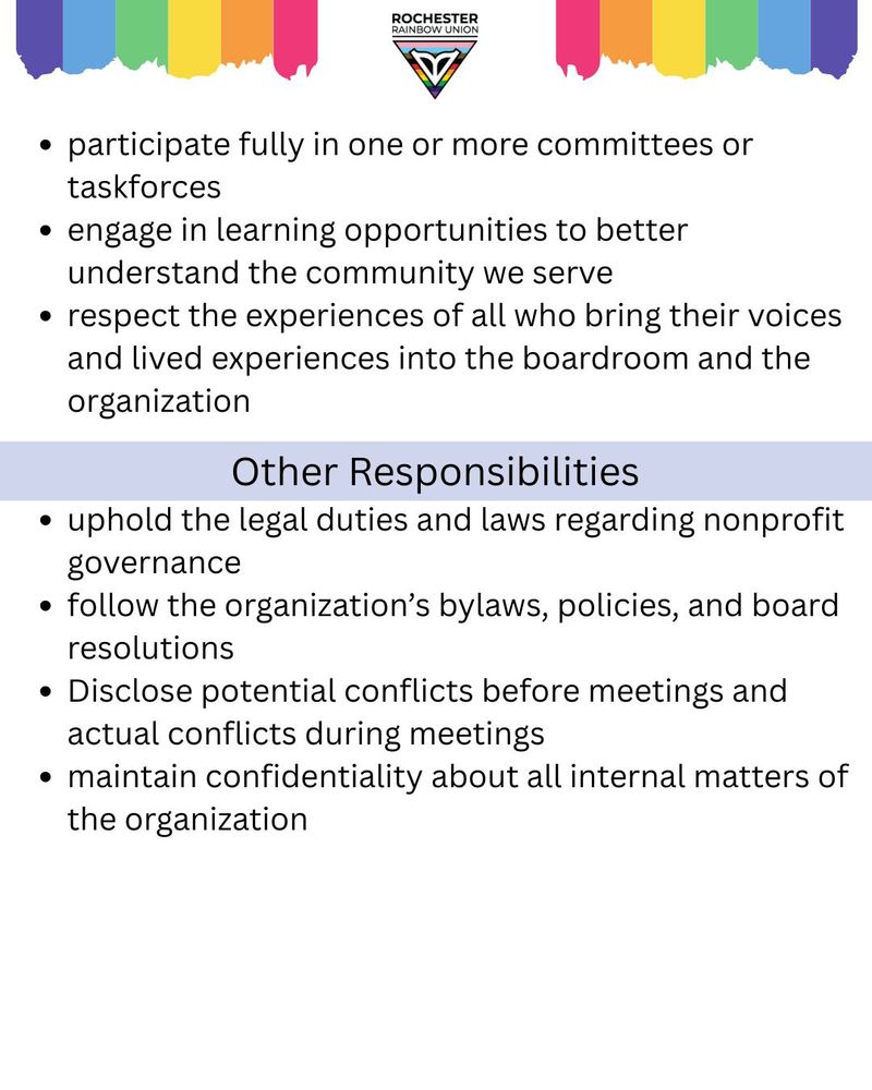 participate fully in one or more committees or taskforces
engage in learning opportunities to better understand the community we serve
respect the experiences of all who bring their voices and lived experiences into the boardroom and the organization
Other responsibilities:
uphold the legal duties and laws regarding nonprofit governance
follow the organization’s bylaws, policies, and board resolutions
Disclose potential conflicts before meetings and actual conflicts during meetings
maintain confidentiality about all internal matters of the organization