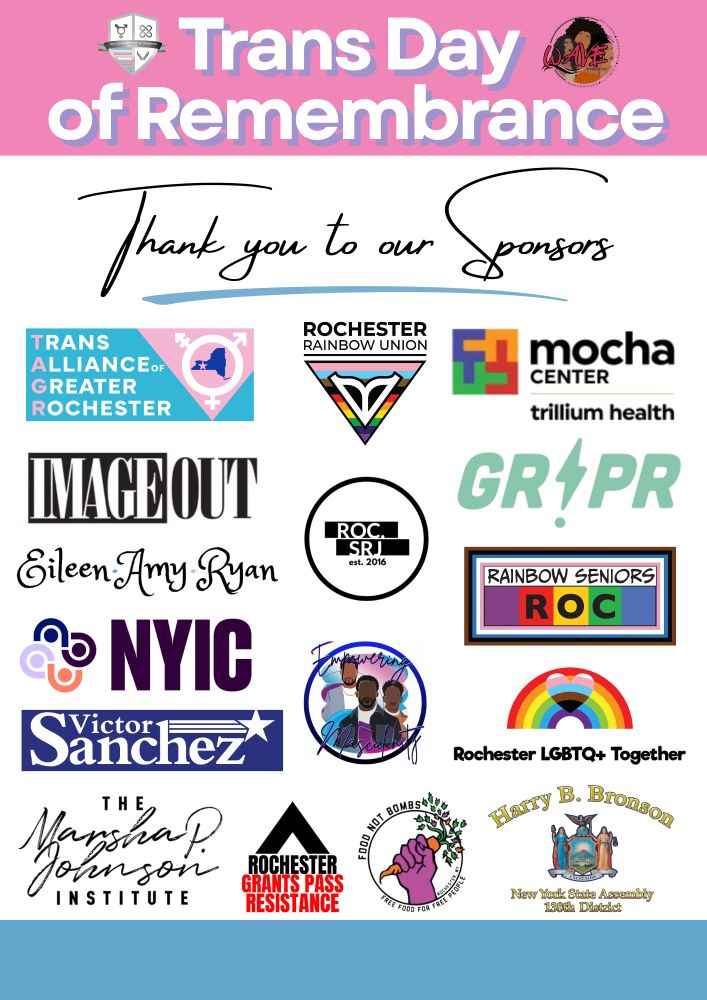 Trans Day of Remembrance. Thank you to our sponsors. Trans Alliance of Greater Rochester. Rochester Rainbow Union. MOCHA Center. Trillium Health. ImageOut. Roc SRJ. GRPR. Eileen Amy Ryan. Rainbow Seniors ROC. NYUC. Empowering Masculinity. Rochester LGBTQ+ Together. The Marsha P. Johnston Institute. Rochester Grants Pass Resistance. Food Not Bombs. Harry B. Bronson New York State Assemble 138th District