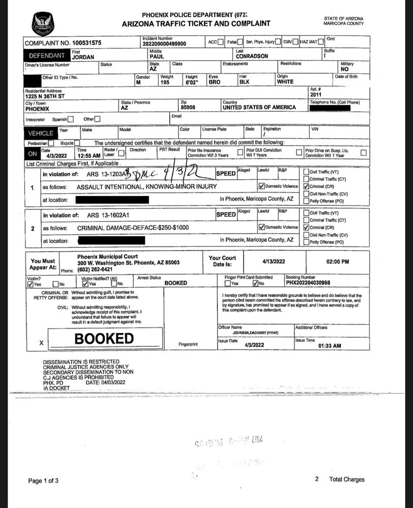 Defendant 
Jordan Paul Conradson
AZ
Male, 195 pounds, 6 foot 2 inches, black hair, brown eyes, white
phoenix, az 85008, usa

On 4/3/2022 at 12:55 AM
In violation of ARS 13-1203A and ARS 13-1602A1 - Assault intentional, knowing-minor injury and criminal damage
box checked for domestic violence
box checked for criminal complaint

box checked for victim
no finger print submitted
booking number PHX202204030968
incident number 202200000499900
COMPLAINT NO. 100531575

BOOKED 4/3/2022 
1:33 AM

Phoenix Municipal Court
You Must Appear At:
300 W. Washington St. Phoenix, AZ 85003
Phone:
(602) 262-6421