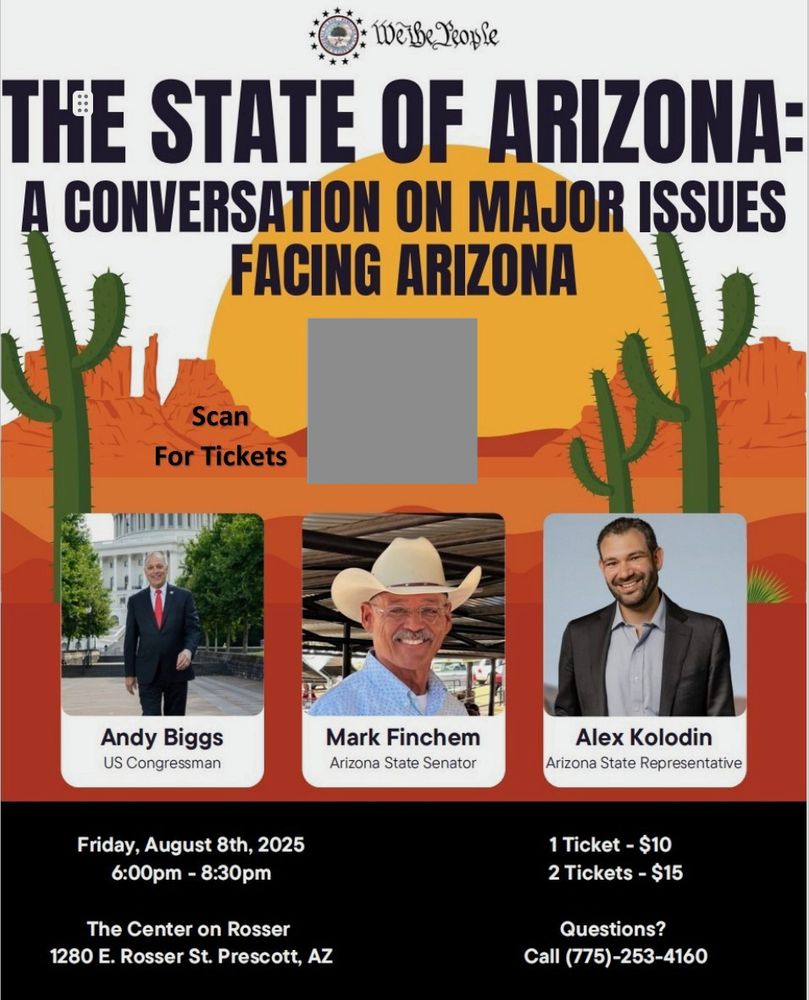 A flier with a backdrop of an animated Arizona landscape with saguaro.

We the People Alliance logo at the top
THE STATE OF ARIZONA: A CONVERSATION ON MAJOR ISSUES FACING ARIZONA

Scan for Tickets

Andy Biggs, US Congressman
Mark Finchem, Arizona State Senator
Alex Kolodin, Arizona State Representative 

Friday, August 8th 2025
6-8:30PM
The Center on Rosser
1280 E. Rosser St. Prescott, AZ

1 Ticket - $10
2 Tickets $15

Questions?
Call (775)-253-4160