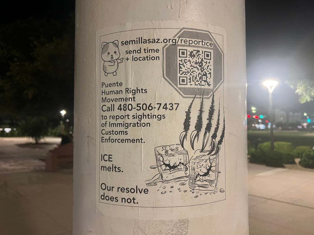 A black and white paste on a white light pole.

It reads 

semillasaz.org/reportice 

[a cute little cat points to the text: “send time + location”

Puente Human Rights Movement
Call 480-506-7437
to report sightings of Immigration Customs Enforcement.

ICE melts.
Our resolve does not.

Other imagery includes a stop sign with a QR code inside that links to their website. A pair of claws appears to slash through the paper and two pieces of ice are smashed and melting.