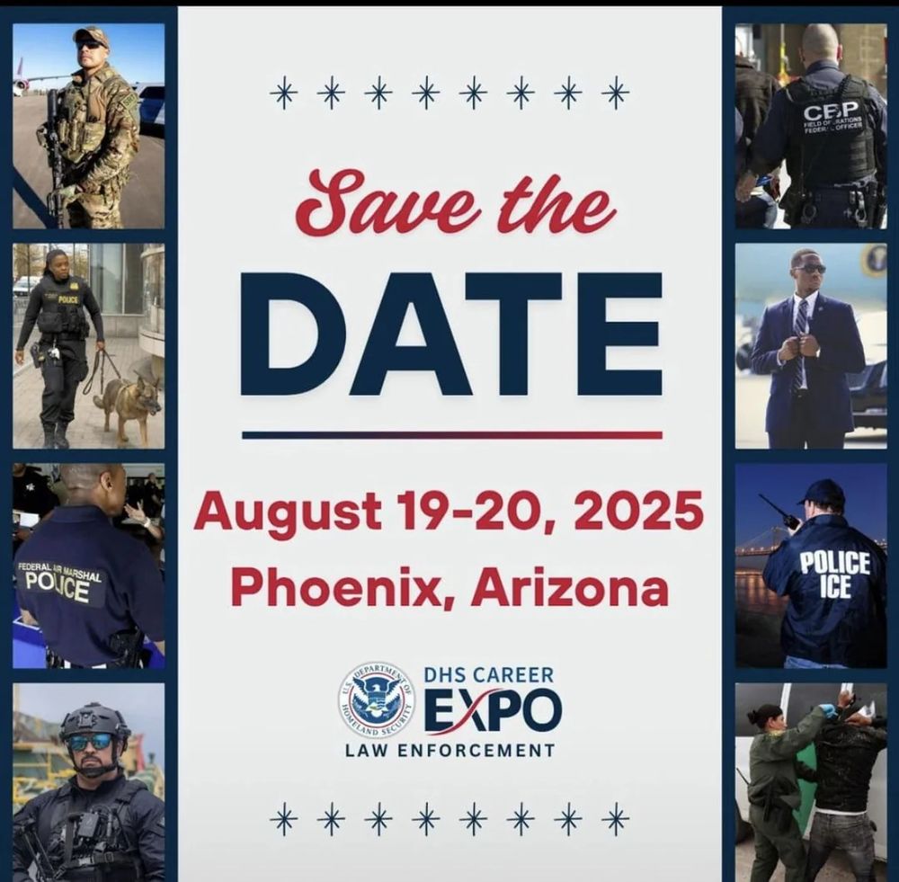 Save the Date

August 19-20 2025
Phoenix, Arizona

[collage of images of men and women in tactical gear (except one guy in a suit) working for ICE, CBP, the U.S. Marshalls and other various DHS jobs]

DHS Career Expo 
Law Enforcement