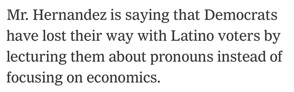 Screenshot from a NYT article about the Tucson congressional special election.

Text reads: “Mr. [Daniel] Hernandez is saying that Democrats have lost their way with Latino voters by lecturing them about pronouns instead of focusing on economics.”

Archive to article: https://archive.is/adTuU