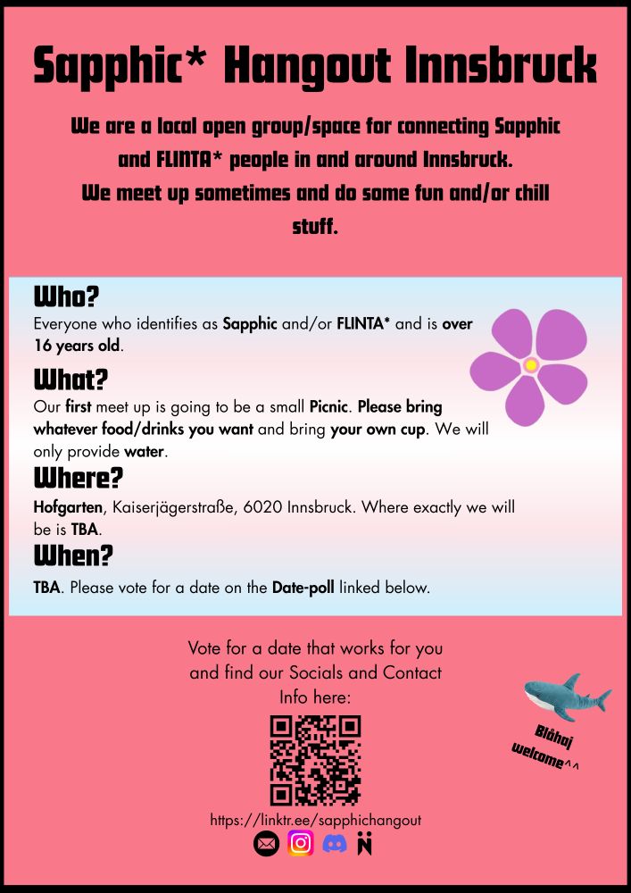 https://linktr.ee/sapphichangout We are a local open group/space for connecting Sapphic and FLINTA* people in and around Innsbruck. We meet up sometimes and do some fun and/or chill stuff. This will be our first meet up. Who? Everyone who identifies as Sapphic and/or FLINTA* and is over 16 years old. What? Our first meet up is going to be a small Picnic. Please bring whatever food/drinks you want and bring your own cup. We will only provide water. Where? Hofgarten, Kaiserjägerstraße, 6020 Innsbruck. Where exactly we will be is TBA. When? TBA. Please vote for a date on the Date-poll on Nizer and/or on the one in the Link-tree at the top. You can find our socials and contact info there as well