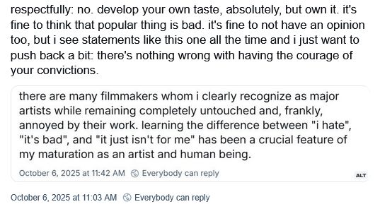 For some reason the person who posted this screenshotted and then wrote in reply to a post instead of just quote reposting it, but then provided the entire post verbatim in the ALT text, so I guess I'm doing the same thing.

Original post, by @okbjgm.bsky.social: "there are many filmmakers whom i clearly recognize as major artists while remaining completely untouched and, frankly, annoyed by their work. learning the difference between "i hate", "it's bad", and "it just isn't for me" has been a crucial feature of my maturation as an artist and human being."

Quote repost by @carolynmichelle.bsky.social: "respectfully: no. develop your own taste, absolutely, but own it. it's fine to think that popular thing is bad. it's fine to not have an opinion too, but i see statements like this one all the time and i just want to push back a bit: there's nothing wrong with having the courage of your convictions."