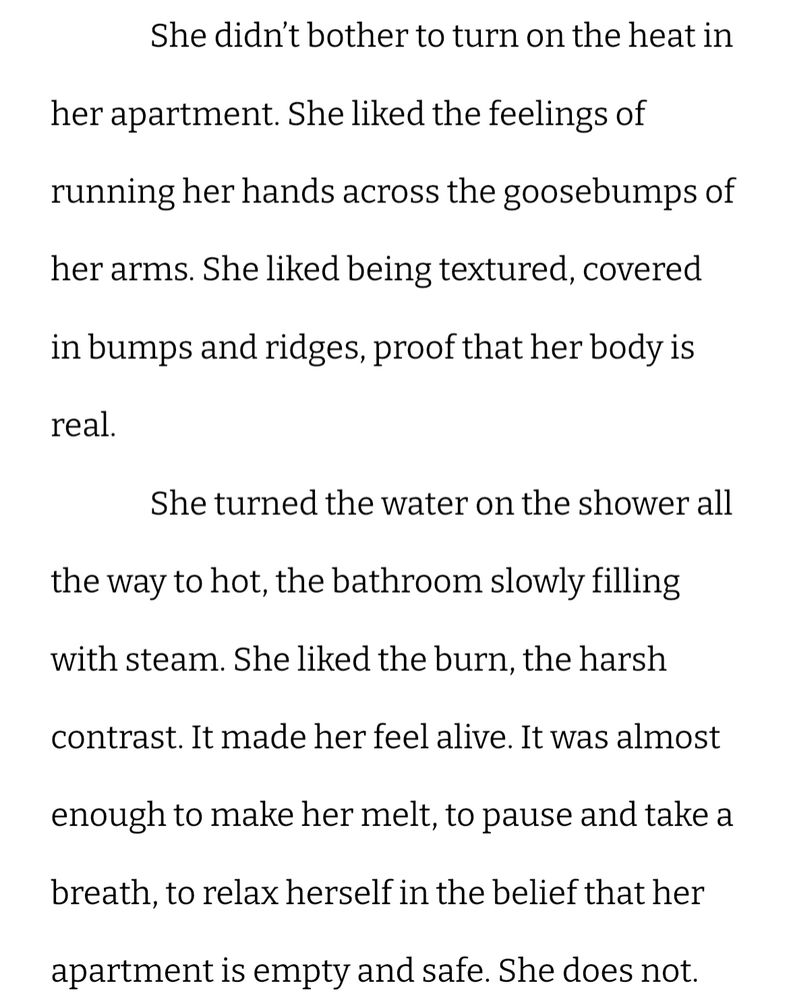text that reads: She didn’t bother to turn on the heat in her apartment. She liked the feelings of running her hands across the goosebumps of her arms. She liked being textured, covered in bumps and ridges, proof that her body is real.
She turned the water on the shower all the way to hot, the bathroom slowly filling with steam. She liked the burn, the harsh contrast. It made her feel alive. It was almost enough to make her melt, to pause and take a breath, to relax herself in the belief that her apartment is empty and safe. She does not.