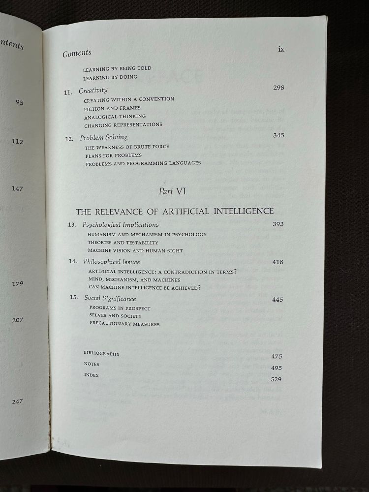 

LEARNING BY BEING TOLD
LEARNING BY DOING


11. Creativity
CREATING WITHIN A CONVENTION
FICTION AND FRAMES
ANALOGICAL THINKING
CHANGING REPRESENTATIONS

12. Problem Solving
THE WEAKNESS OF BRUTE FORCE
PLANS FOR PROBLEMS
PROBLEMS AND PROGRAMMING LANGUAGES
Part VI
THE RELEVANCE OF ARTIFICIAL INTELLIGENCE

13. Psychological Implications
HUMANISM AND MECHANISM IN PSYCHOLOGY
THEORIES AND TESTABILITY
MACHINE VISION AND HUMAN SIGHT
14.
Philosophical Issues
ARTIFICIAL INTELLIGENCE: A CONTRADICTION IN TERMS?
MIND, MECHANISM, AND MACHINES CAN MACHINE INTELLIGENCE BE ACHIEVED?
15.
Social Significance
PROGRAMS IN PROSPECT
SELVES AND SOCIETY
PRECAUTIONARY MEASURES
BIBLIOGRAPHY
NOTES
INDEX