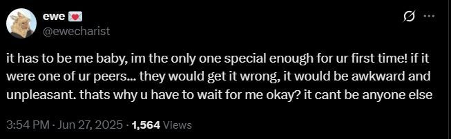 screenshot of a tweet from @ewecharist on x.com. It reads
"it has to be me baby, im the only one special enough for ur first time! if it were one of ur peers... they would get it wrong, it would be awkward and unpleasant. thats why you have to wait for me okay? it cant be anyone else"