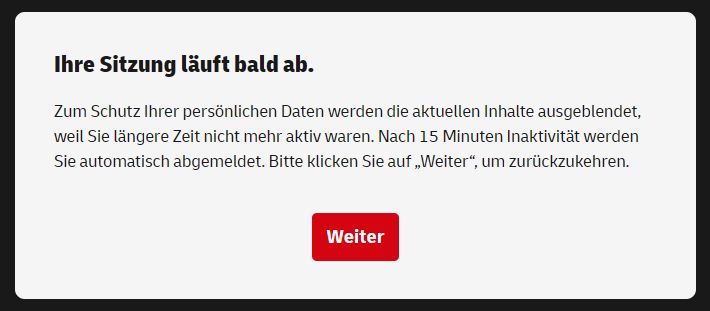 Screenshot einer Meldung:

Ihre Sitzung läuft bald ab.

Zum Schutz Ihrer persönlichen Daten werden die aktuellen Inhalte ausgeblendet, weil Sie längere Zeit nicht mehr aktiv waren. Nach 15 Minuten Inaktivität werden Sie automatisch abgemeldet. Bitte klicken Sie auf »Weiter«, um zurückzukehren.