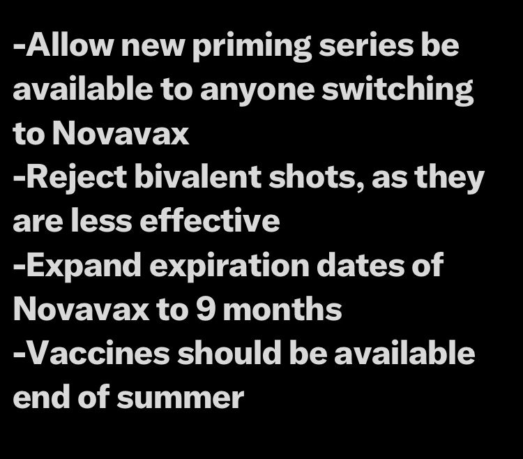 -Allow new priming series be available to anyone switching to Novavax
-Reject bivalent shots, as they are less effective
-Expand expiration dates of Novavax to 9 months
-Vaccines should be available end of summer