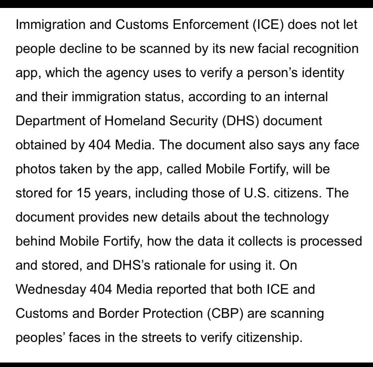 Immigration and Customs Enforcement (ICE) does not let people decline to be scanned by its new facial recognition app, which the agency uses to verify a person's identity and their immigration status, according to an internal Department of Homeland Security (DHS) document obtained by 404 Media. The document also says any face photos taken by the app, called Mobile Fortify, will be stored for 15 years, including those of U.S. citizens. The document provides new details about the technology behind Mobile Fortify, how the data it collects is processed and stored, and DHS's rationale for using it. On Wednesday 404 Media reported that both ICE and Customs and Border Protection (CBP) are scanning peoples' faces in the streets to verify citizenship.