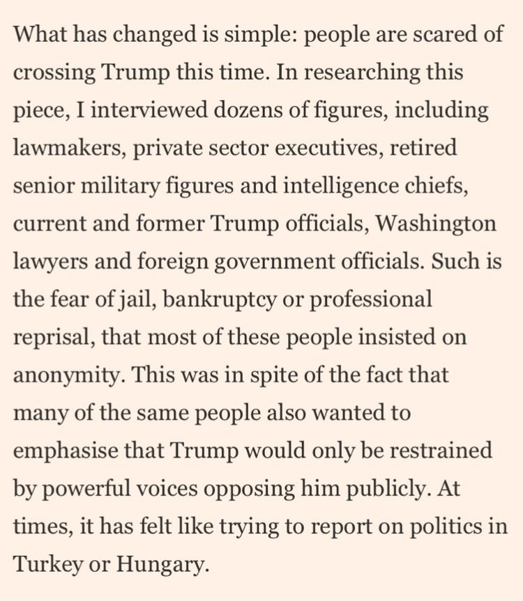 What has changed is simple: people are scared of crossing Trump this time. In researching this piece, I interviewed dozens of figures, including lawmakers, private sector executives, retired senior military figures and intelligence chiefs, current and former Trump officials, Washington lawyers and foreign government officials. Such is the fear of jail, bankruptey or professional reprisal, that most of these people insisted on anonymity. This was in spite of the fact that many of the same people also wanted to emphasise that Trump would only be restrained by powerful voices opposing him publicly. At times, it has felt like trying to report on politics in Turkey or Hungary.