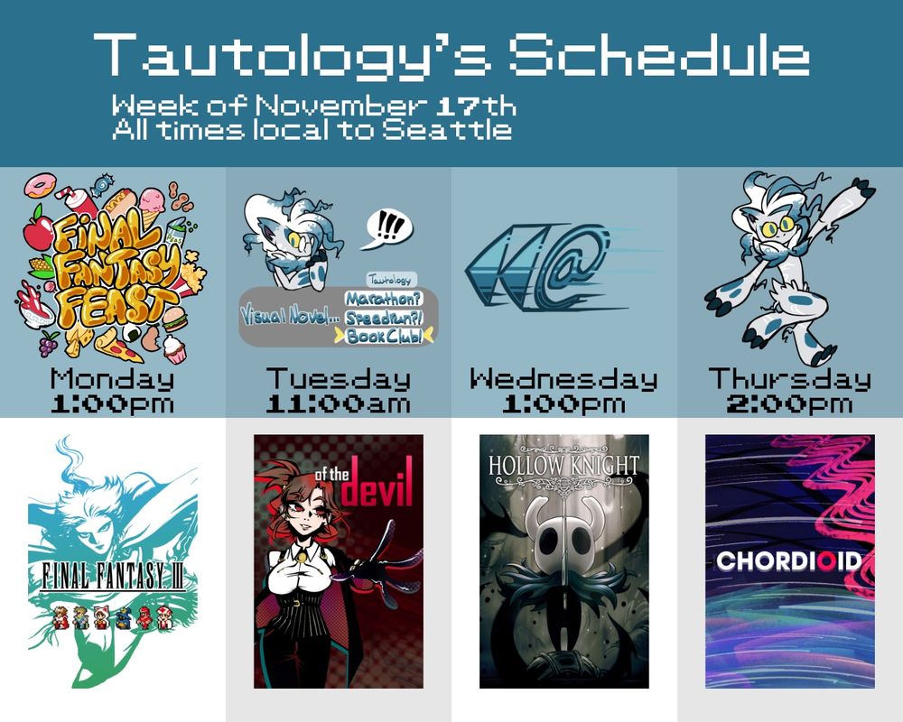 Tautology's schedule
Week of November 17th
All times local to Seattle
Monday at 1pm: FINAL FANTASY FEAST with FINAL FANTASY 3
Tuesday at 11am: VISUAL NOVEL BOOK CLUB with OF THE DEVIL, CHAPTER 1
Wednesday at 1pm: BE KIND REWIND with HOLLOW KNIGHT
Thursday at 2pm: DANCE DELIGHTFUL with CHORDIOID