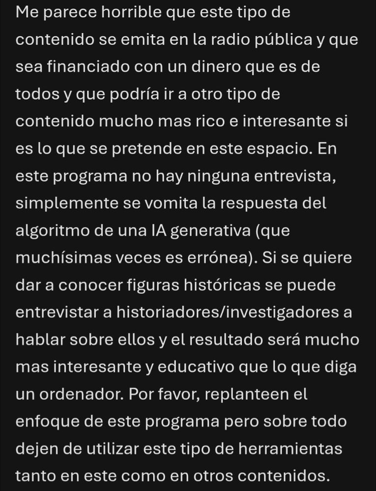 Me parece horrible que este tipo de contenido se emita en la radio pública y que sea financiado con un dinero que es de todos y que podría ir a otro tipo de contenido mucho mas rico e interesante si es lo que se pretende en este espacio. En este programa no hay ninguna entrevista, simplemente se vomita la respuesta del algoritmo de una IA generativa (que muchísimas veces es errónea). Si se quiere dar a conocer figuras históricas se puede entrevistar a historiadores/investigadores a hablar sobre ellos y el resultado será mucho mas interesante y educativo que lo que diga un ordenador. Por favor, replanteen el enfoque de este programa pero sobre todo dejen de utilizar este tipo de herramientas tanto en este como en otros contenidos.