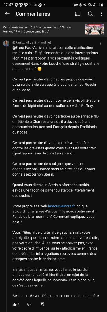 Interpellation critique sous une vidéo du Frère Paul-Adrien.

"@Frère Paul-Adrien: merci pour cette clarification mais je suis affligé d'entendre que des interrogations légitimes par rapport à vos proximités politiques deviennent dans votre bouche "une stratégie contre le christianisme".

Ce n'est pas neutre d'avoir eu les propos que vous avez eu vis-à-vis du pape à la publication de Fiducia supplicans.

Ce n'est pas neutre d'avoir donné de la visibilité et une forme de légitimité au très sulfureux Abbé Raffray.

Ce n'est pas neutre d'avoir participé au pèlerinage ND chrétienté à Chartres alors qu'il a développé une communication très anti-François depuis Traditionis custodes.

Ce n'est pas neutre d'avoir exprimé votre colère contre les grévistes quand vous avez raté votre train (quel rapport avec le christianisme ?).

Ce n'est pas neutre de souligner que vous ne connaissez pas Bolloré mais ne dites pas que vous connaissez ou non Stérin.

Quand vous dites que Stérin a offert des sushis, est-ce une façon de parler ou était-ce littéralement des sushis?

Votre propre site web lamourvaincra.fr indique aujourd'hui en page d'accueil "Ils nous soutiennent: Fonds du bien commun." Comment expliquez-vous cela?

Vous n'êtes ni de droite ni de gauche, mais votre ambiguïté questionne systématiquement votre droite, pas votre gauche. Aussi vous ne pouvez pas, avec votre degré d'influence sur le catholicisme en France, considérer les interrogations soulevées comme des attaques contre le christianisme.

En faisant cet amalgame, vous faites le jeu d'un christianisme replié et identitaire, en rejet de la société dans laquelle nous vivons. Et cela non plus, ce n'est pas neutre.

Belle montée vers Pâques et en communion de prière."