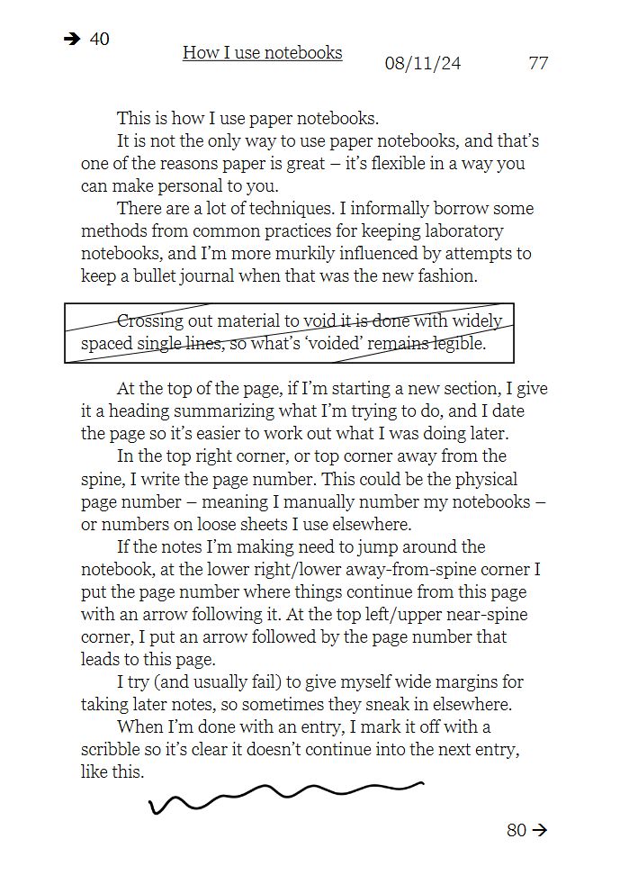 (Note that this screenshot of a text page contains some images, described in the text as they're used.)
This is how I use paper notebooks.
It is not the only way to use paper notebooks, and that’s one of the reasons paper is great – it’s flexible in a way you can make personal to you.
There are a lot of techniques. I informally borrow some methods from common practices for keeping laboratory notebooks, and I’m more murkily influenced by attempts to keep a bullet journal when that was the new fashion.

Crossing out material to void it is done with widely spaced single lines, so what’s ‘voided’ remains legible.

At the top of the page, if I’m starting a new section, I give it a heading summarizing what I’m trying to do, and I date the page so it’s easier to work out what I was doing later.
In the top right corner, or top corner away from the spine, I write the page number. This could be the physical page number – meaning I manually number my notebooks – or numbers on loose sheets I use elsewhere.
If the notes I’m making need to jump around the notebook, at the lower right/lower away-from-spine corner I put the page number where things continue from this page with an arrow following it. At the top left/upper near-spine corner, I put an arrow followed by the page number that leads to this page. 
I try (and usually fail) to give myself wide margins for taking later notes, so sometimes they sneak in elsewhere.
When I’m done with an entry, I mark it off with a scribble so it’s clear it doesn’t continue into the next entry, like this.