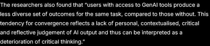 The researchers also found that “users with access to GenAI tools produce a less diverse set of outcomes for the same task, compared to those without. This tendency for convergence reflects a lack of personal, contextualised, critical and reflective judgement of AI output and thus can be interpreted as a deterioration of critical thinking.”