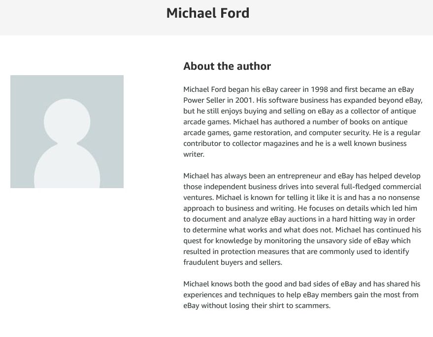 About the author Michael Ford began his eBay career in 1998 and first became an eBay Power Seller in 2001. His software business has expanded beyond eBay, but he still enjoys buying and selling on eBay as a collector of antique arcade games. Michael has authored a number of books on antique arcade games, game restoration, and computer security. He is a regular contributor to collector magazines and he is a well known business writer. Michael has always been an entrepreneur and eBay has helped develop those independent business drives into several full-fledged commercial ventures. Michael is known for telling it like it is and has a no nonsense approach to business and writing. He focuses on details which led him to document and analyze eBay auctions in a hard hitting way in order to determine what works and what does not. Michael has continued his quest for knowledge by monitoring the unsavory side of eBay which resulted in protection measures that are commonly used to identify fraudulent buyers and sellers. Michael knows both the good and bad sides of eBay and has shared his experiences and techniques to help eBay members gain the most from eBay without losing their shirt to scammers.